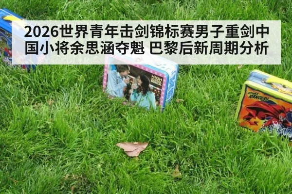2026世界青年击剑锦标赛男子重剑中国小将余思涵夺魁 巴黎后新周期分析（nine game）
