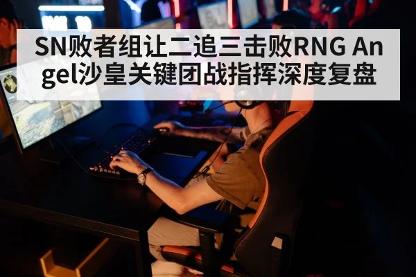 SN败者组让二追三击败RNG Angel沙皇关键团战指挥深度复盘（nine game）