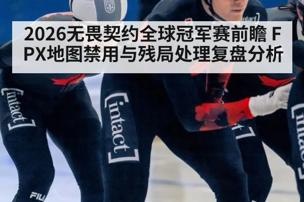 2026无畏契约全球冠军赛前瞻 FPX地图禁用与残局处理复盘分析（nine game）