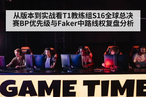 从版本到实战看T1教练组S16全球总决赛BP优先级与Faker中路线权复盘分析